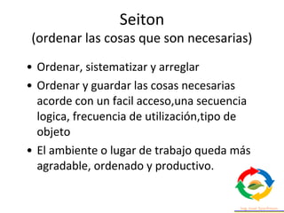 • Ordenar, sistematizar y arreglar
• Ordenar y guardar las cosas necesarias
acorde con un facil acceso,una secuencia
logica, frecuencia de utilización,tipo de
objeto
• El ambiente o lugar de trabajo queda más
agradable, ordenado y productivo.
Seiton
(ordenar las cosas que son necesarias)
 
