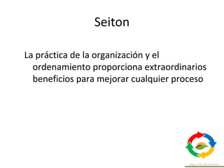 Seiton
La práctica de la organización y el
ordenamiento proporciona extraordinarios
beneficios para mejorar cualquier proceso
 