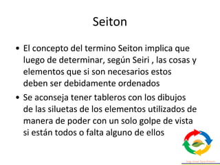 • El concepto del termino Seiton implica que
luego de determinar, según Seiri , las cosas y
elementos que si son necesarios estos
deben ser debidamente ordenados
• Se aconseja tener tableros con los dibujos
de las siluetas de los elementos utilizados de
manera de poder con un solo golpe de vista
si están todos o falta alguno de ellos
Seiton
 