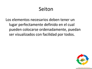Seiton
Los elementos necesarios deben tener un
lugar perfectamente definido en el cual
pueden colocarse ordenadamente, puedan
ser visualizados con facilidad por todos.
 