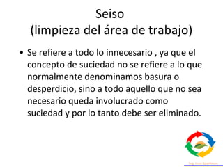 • Se refiere a todo lo innecesario , ya que el
concepto de suciedad no se refiere a lo que
normalmente denominamos basura o
desperdicio, sino a todo aquello que no sea
necesario queda involucrado como
suciedad y por lo tanto debe ser eliminado.
Seiso
(limpieza del área de trabajo)
 
