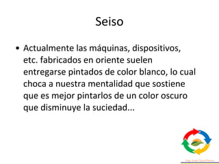 • Actualmente las máquinas, dispositivos,
etc. fabricados en oriente suelen
entregarse pintados de color blanco, lo cual
choca a nuestra mentalidad que sostiene
que es mejor pintarlos de un color oscuro
que disminuye la suciedad...
Seiso
 