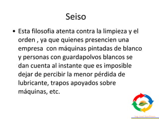 • Esta filosofia atenta contra la limpieza y el
orden , ya que quienes presencien una
empresa con máquinas pintadas de blanco
y personas con guardapolvos blancos se
dan cuenta al instante que es imposible
dejar de percibir la menor pérdida de
lubricante, trapos apoyados sobre
máquinas, etc.
Seiso
 