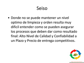 • Donde no se puede mantener un nivel
optimo de limpieza y orden resulta muy
dificil entender como se pueden asegurar
los procesos que deben dar como resultado
final: Alto Nivel de Calidad y Confiabilidad a
un Plazo y Precio de entrega competitivos.
Seiso
 