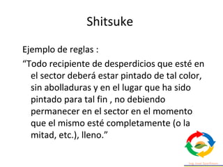 Ejemplo de reglas :
“Todo recipiente de desperdicios que esté en
el sector deberá estar pintado de tal color,
sin abolladuras y en el lugar que ha sido
pintado para tal fin , no debiendo
permanecer en el sector en el momento
que el mismo esté completamente (o la
mitad, etc.), lleno.”
Shitsuke
 