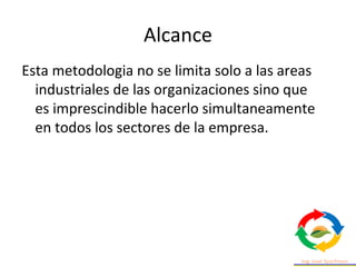 Alcance
Esta metodologia no se limita solo a las areas
industriales de las organizaciones sino que
es imprescindible hacerlo simultaneamente
en todos los sectores de la empresa.
 