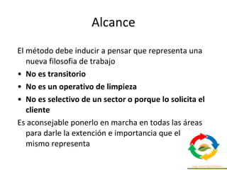 El método debe inducir a pensar que representa una
nueva filosofia de trabajo
• No es transitorio
• No es un operativo de limpieza
• No es selectivo de un sector o porque lo solicita el
cliente
Es aconsejable ponerlo en marcha en todas las áreas
para darle la extención e importancia que el
mismo representa
Alcance
 