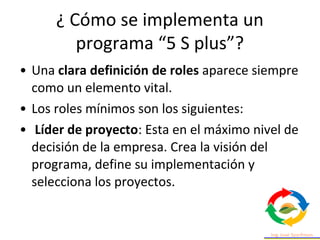 • Una clara definición de roles aparece siempre
como un elemento vital.
• Los roles mínimos son los siguientes:
• Líder de proyecto: Esta en el máximo nivel de
decisión de la empresa. Crea la visión del
programa, define su implementación y
selecciona los proyectos.
¿ Cómo se implementa un
programa “5 S plus”?
 