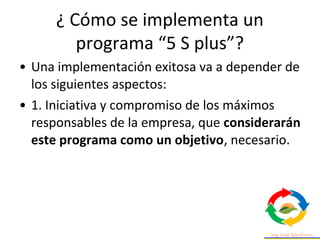 • Una implementación exitosa va a depender de
los siguientes aspectos:
• 1. Iniciativa y compromiso de los máximos
responsables de la empresa, que considerarán
este programa como un objetivo, necesario.
¿ Cómo se implementa un
programa “5 S plus”?
 