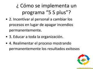 • 2. Incentivar al personal a cambiar los
procesos en lugar de apagar incendios
permanentemente.
• 3. Educar a toda la organización.
• 4. Realimentar el proceso mostrando
permanentemente los resultados exitosos
¿ Cómo se implementa un
programa “5 S plus”?
 