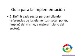 Guía para la implementación
• 2. Definir cada sector pero ampliando
referencias de los elementos (sacar, poner,
limpiar) del mismo, a mejorar (plano del
sector).
 