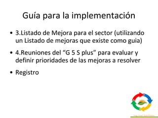 • 3.Listado de Mejora para el sector (utilizando
un Listado de mejoras que existe como guia)
• 4.Reuniones del “G 5 S plus” para evaluar y
definir prioridades de las mejoras a resolver
• Registro
Guía para la implementación
 