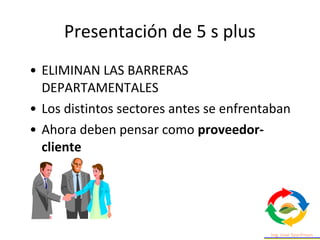 • ELIMINAN LAS BARRERAS
DEPARTAMENTALES
• Los distintos sectores antes se enfrentaban
• Ahora deben pensar como proveedor-
cliente
Presentación de 5 s plus
 