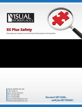Encourage your company’s success through safety programs and recognition.
VISUAL WORKPLACE, INC.
7381 Ardith Ct.
Byron Center, MI 49315
PH: 616.583.9400
FX: 616.583.9409
www.visualworkplaceinc.com
info@visualworkplaceinc.com
You won’t GET LEAN...
until you GET VISUAL!
5S Plus Safety
 