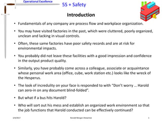 Operational Excellence
5S + Safety
Operational Excellence
Introduction
2/4/2017 Ronald Morgan Shewchuk 1
• Fundamentals of any company are process flow and workplace organization.
• You may have visited factories in the past, which were cluttered, poorly organized,
unclean and lacking in visual controls.
• Often, these same factories have poor safety records and are at risk for
environmental impacts.
• You probably did not leave these facilities with a good impression and confidence
in the output product quality.
• Similarly, you have probably come across a colleague, associate or acquaintance
whose personal work area (office, cube, work station etc.) looks like the wreck of
the Hesperus.
• The look of incredulity on your face is responded to with “Don’t worry … Harold
can zero-in on any document blind-folded”.
• But what if a bus hits Harold?
• Who will sort out his mess and establish an organized work environment so that
the job functions that Harold conducted can be effectively continued?
 