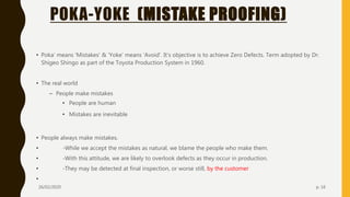 POKA-YOKE (MISTAKE PROOFING)
• Poka’ means ‘Mistakes’ & ‘Yoke’ means ‘Avoid’. It’s objective is to achieve Zero Defects. Term adopted by Dr.
Shigeo Shingo as part of the Toyota Production System in 1960.
• The real world
– People make mistakes
• People are human
• Mistakes are inevitable
• People always make mistakes.
• -While we accept the mistakes as natural, we blame the people who make them.
• -With this attitude, we are likely to overlook defects as they occur in production.
• -They may be detected at final inspection, or worse still, by the customer
•
26/02/2020 p. 16
 
