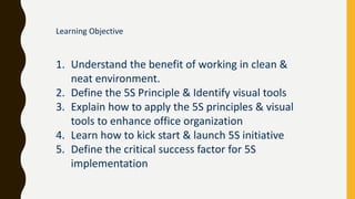 Learning Objective
1. Understand the benefit of working in clean &
neat environment.
2. Define the 5S Principle & Identify visual tools
3. Explain how to apply the 5S principles & visual
tools to enhance office organization
4. Learn how to kick start & launch 5S initiative
5. Define the critical success factor for 5S
implementation
 