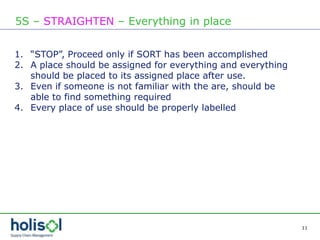 11
5S – STRAIGHTEN – Everything in place
1. “STOP”, Proceed only if SORT has been accomplished
2. A place should be assigned for everything and everything
should be placed to its assigned place after use.
3. Even if someone is not familiar with the are, should be
able to find something required
4. Every place of use should be properly labelled
 