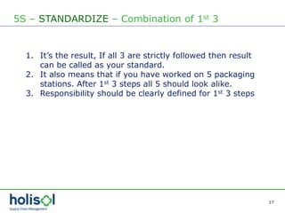 17
5S – STANDARDIZE – Combination of 1st 3
1. It’s the result, If all 3 are strictly followed then result
can be called as your standard.
2. It also means that if you have worked on 5 packaging
stations. After 1st 3 steps all 5 should look alike.
3. Responsibility should be clearly defined for 1st 3 steps
 