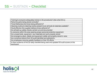 22
5S – SUSTAIN - Checklist
Training-Is everyone adequately trained in 5S procedures? (Ask what 5S is)
Parts-Are parts being stored correctly?
Timed Deliveries-Are times being adhered to?
Cleaning routine-Is cleaning routine present & are all tools & materials available?
Hourly Monitor-Are supplier delivery times adhered to?
Are all start-up safety checks carried out and documented
Is everyone within the area wearing proper personal protective equipment
Are unused tools, equipment, raw materials and work properly stored
Are emergency plans, labels and equipment visible and properly stored in area
Are corrective actions from 5S audit identified and adhered to
Are employees receving weekly feedback on their 5S efforts
Is there evidence of the 5S daily checklist being used and updated 5S audit scores on the
teamboard
 
