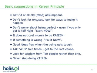 23
Basic suggestions in Kaizen Principle
 Get rid of all old (false) assumptions.
 Don't look for excuses, look for ways to make it
happen
 Don't worry about being perfect - even if you only
get it half right “start NOW”!
 It does not cost money to do KAIZEN.
 If something is wrong “Fix it NOW”.
 Good ideas flow when the going gets tough.
 Ask "WHY" five times - get to the root cause.
 Look for wisdom from Ten people rather than one.
 Never stop doing KAIZEN.
 