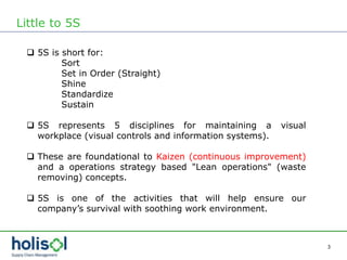3
Little to 5S
 5S is short for:
Sort
Set in Order (Straight)
Shine
Standardize
Sustain
 5S represents 5 disciplines for maintaining a visual
workplace (visual controls and information systems).
 These are foundational to Kaizen (continuous improvement)
and a operations strategy based "Lean operations" (waste
removing) concepts.
 5S is one of the activities that will help ensure our
company’s survival with soothing work environment.
 