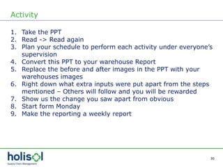 30
Activity
1. Take the PPT
2. Read -> Read again
3. Plan your schedule to perform each activity under everyone’s
supervision
4. Convert this PPT to your warehouse Report
5. Replace the before and after images in the PPT with your
warehouses images
6. Right down what extra inputs were put apart from the steps
mentioned – Others will follow and you will be rewarded
7. Show us the change you saw apart from obvious
8. Start form Monday
9. Make the reporting a weekly report
 