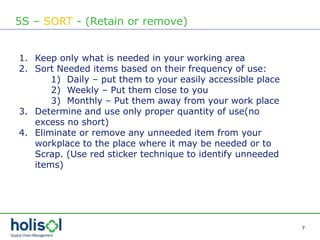 7
5S – SORT - (Retain or remove)
1. Keep only what is needed in your working area
2. Sort Needed items based on their frequency of use:
1) Daily – put them to your easily accessible place
2) Weekly – Put them close to you
3) Monthly – Put them away from your work place
3. Determine and use only proper quantity of use(no
excess no short)
4. Eliminate or remove any unneeded item from your
workplace to the place where it may be needed or to
Scrap. (Use red sticker technique to identify unneeded
items)
 