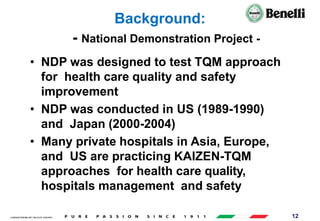 AARI/QSF/MR/004, REV 00, DATE 23/04/2019 12
Background:
- National Demonstration Project -
• NDP was designed to test TQM approach
for health care quality and safety
improvement
• NDP was conducted in US (1989-1990)
and Japan (2000-2004)
• Many private hospitals in Asia, Europe,
and US are practicing KAIZEN-TQM
approaches for health care quality,
hospitals management and safety
improvement
 