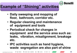 AARI/QSF/MR/004, REV 00, DATE 23/04/2019 33
Example of “Shining” activities
• Daily sweeping and mopping of
floor, bathroom, corridor etc.
• Regular cleaning and maintenance
of equipment and tools
• Periodical check for changes in
equipment and the service area such as:
leaks, vibration, misalignment, breakage
etc.
• IPC activities such as hand hygiene,
waste segregation are also part of shine
 