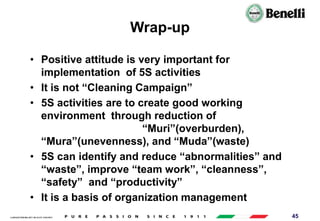 AARI/QSF/MR/004, REV 00, DATE 23/04/2019 45
Wrap-up
• Positive attitude is very important for
implementation of 5S activities
• It is not “Cleaning Campaign”
• 5S activities are to create good working
environment through reduction of
“Muri”(overburden),
“Mura”(unevenness), and “Muda”(waste)
• 5S can identify and reduce “abnormalities” and
“waste”, improve “team work”, “cleanness”,
“safety” and “productivity”
• It is a basis of organization management
 