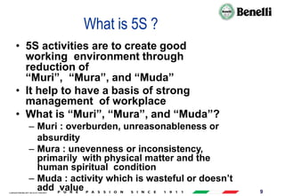 AARI/QSF/MR/004, REV 00, DATE 23/04/2019 9
What is 5S ?
• 5S activities are to create good
working environment through
reduction of
“Muri”, “Mura”, and “Muda”
• It help to have a basis of strong
management of workplace
• What is “Muri”, “Mura”, and “Muda”?
– Muri : overburden, unreasonableness or
absurdity
– Mura : unevenness or inconsistency,
primarily with physical matter and the
human spiritual condition
– Muda : activity which is wasteful or doesn’t
add value
 