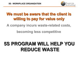 5S - WORKPLACE ORGANIZATION




We must be aware that the client is
   willing to pay for value only
A company incurs waste-related costs,
       becoming less competitive


5S PROGRAM WILL HELP YOU
      REDUCE WASTE
 