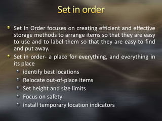 Set In Order focuses on creating efficient and effective
storage methods to arrange items so that they are easy
to use and to label them so that they are easy to find
and put away.
Set in order- a place for everything, and everything in
its place
identify best locations
Relocate out-of-place items
Set height and size limits
Focus on safety
install temporary location indicators

 