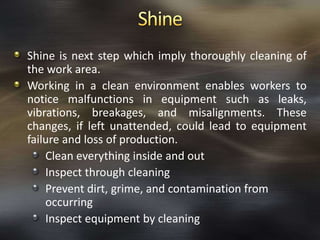 Shine is next step which imply thoroughly cleaning of
the work area.
Working in a clean environment enables workers to
notice malfunctions in equipment such as leaks,
vibrations, breakages, and misalignments. These
changes, if left unattended, could lead to equipment
failure and loss of production.
Clean everything inside and out
Inspect through cleaning
Prevent dirt, grime, and contamination from
occurring
Inspect equipment by cleaning

 