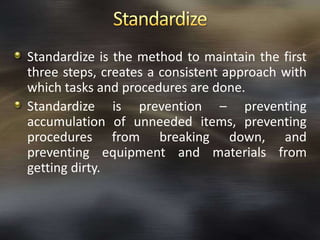 Standardize is the method to maintain the first
three steps, creates a consistent approach with
which tasks and procedures are done.
Standardize is prevention – preventing
accumulation of unneeded items, preventing
procedures from breaking down, and
preventing equipment and materials from
getting dirty.

 