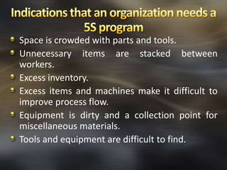 Space is crowded with parts and tools.
Unnecessary items are stacked between
workers.
Excess inventory.
Excess items and machines make it difficult to
improve process flow.
Equipment is dirty and a collection point for
miscellaneous materials.
Tools and equipment are difficult to find.

 
