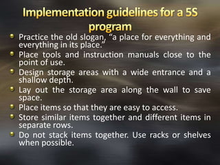 Practice the old slogan, “a place for everything and
everything in its place.”
Place tools and instruction manuals close to the
point of use.
Design storage areas with a wide entrance and a
shallow depth.
Lay out the storage area along the wall to save
space.
Place items so that they are easy to access.
Store similar items together and different items in
separate rows.
Do not stack items together. Use racks or shelves
when possible.

 