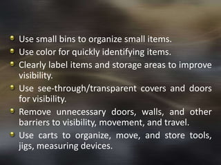 Use small bins to organize small items.
Use color for quickly identifying items.
Clearly label items and storage areas to improve
visibility.
Use see-through/transparent covers and doors
for visibility.
Remove unnecessary doors, walls, and other
barriers to visibility, movement, and travel.
Use carts to organize, move, and store tools,
jigs, measuring devices.

 