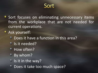 Sort focuses on eliminating unnecessary items
from the workplace that are not needed for
current operations.
Ask yourself:
Does it have a function in this area?
Is it needed?
How often?
By whom?
Is it in the way?
Does it take too much space?

 