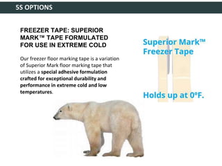 5S OPTIONS
FREEZER TAPE: SUPERIOR
MARK™ TAPE FORMULATED
FOR USE IN EXTREME COLD
Our freezer floor marking tape is a variation
of Superior Mark floor marking tape that
utilizes a special adhesive formulation
crafted for exceptional durability and
performance in extreme cold and low
temperatures.
 