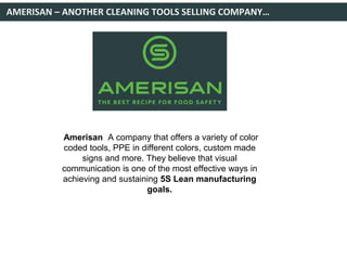 AMERISAN – ANOTHER CLEANING TOOLS SELLING COMPANY…
Amerisan A company that offers a variety of color
coded tools, PPE in different colors, custom made
signs and more. They believe that visual
communication is one of the most effective ways in
achieving and sustaining 5S Lean manufacturing
goals.
 
