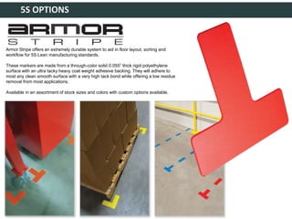 5S OPTIONS
Armor Stripe offers an extremely durable system to aid in floor layout, sorting and
workflow for 5S Lean manufacturing standards.
These markers are made from a through-color solid 0.055” thick rigid polyethylene
surface with an ultra tacky heavy coat weight adhesive backing. They will adhere to
most any clean smooth surface with a very high tack bond while offering a low residue
removal from most applications.
Available in an assortment of stock sizes and colors with custom options available.
 