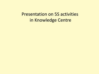 Presentation on 5S activities in Knowledge Centre  