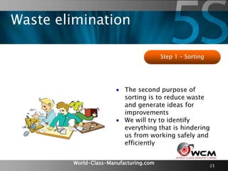 World-Class-Manufacturing.com
Waste elimination
23
Step 1 – Sorting
 The second purpose of
sorting is to reduce waste
and generate ideas for
improvements
 We will try to identify
everything that is hindering
us from working safely and
efficiently
 
