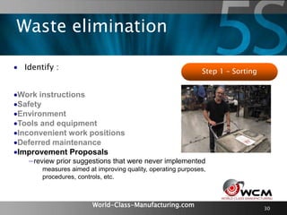 World-Class-Manufacturing.com 30
 Identify :
Work instructions
Safety
Environment
Tools and equipment
Inconvenient work positions
Deferred maintenance
Improvement Proposals
−review prior suggestions that were never implemented
measures aimed at improving quality, operating purposes,
procedures, controls, etc.
Step 1 – Sorting
Waste elimination
 
