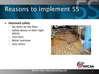 World-Class-Manufacturing.com 4
 Improved safety
− No items on the floor
− Safety device in their right
places
− Less dust
− Better overview
− Less stress
Reasons to implement 5S
 