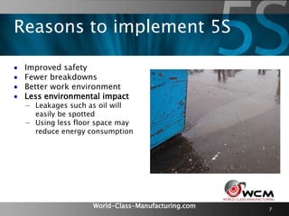 World-Class-Manufacturing.com 7
 Improved safety
 Fewer breakdowns
 Better work environment
 Less environmental impact
− Leakages such as oil will
easily be spotted
− Using less floor space may
reduce energy consumption
Reasons to implement 5S
 