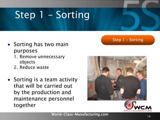 World-Class-Manufacturing.com 14
Step 1 – Sorting
 Sorting has two main
purposes
1. Remove unnecessary
objects
2. Reduce waste
 Sorting is a team activity
that will be carried out
by the production and
maintenance personnel
together
Step 1 – Sorting
 