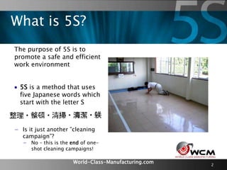 World-Class-Manufacturing.com 2
The purpose of 5S is to
promote a safe and efficient
work environment
 5S is a method that uses
five Japanese words which
start with the letter S
What is 5S?
− Is it just another ”cleaning
campaign”?
− No – this is the end of one-
shot cleaning campaigns!
 
